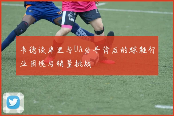 韦德谈库里与UA分手背后的球鞋行业困境与销量挑战
