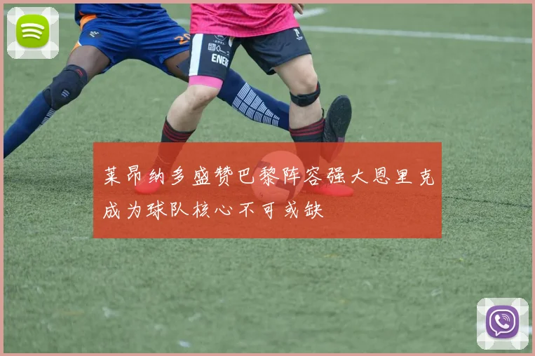 莱昂纳多盛赞巴黎阵容强大恩里克成为球队核心不可或缺