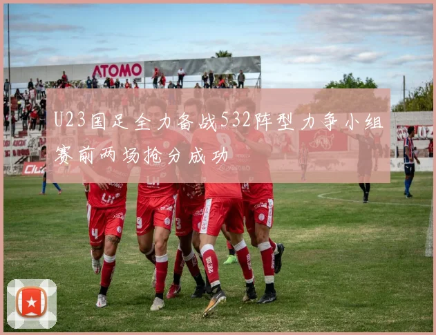 U23国足全力备战532阵型力争小组赛前两场抢分成功
