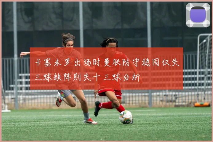 卡塞米罗出场时曼联防守稳固仅失三球缺阵则失十三球分析