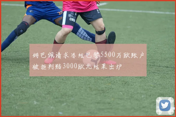 姆巴佩请求冻结巴黎5500万欧账户被拒判赔3000欧元结果出炉