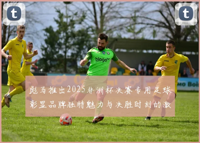 彪马推出2025非洲杯决赛专用足球彰显品牌独特魅力与决胜时刻的激情