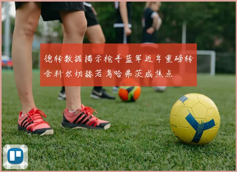 德转数据揭示枪手蓝军近年重磅转会科尔切赫若鸟哈弗茨成焦点